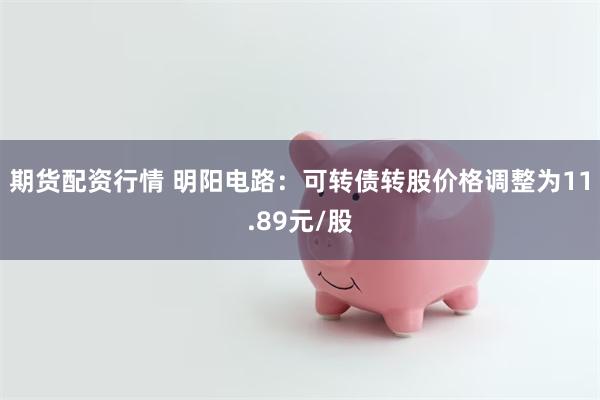 期货配资行情 明阳电路：可转债转股价格调整为11.89元/股