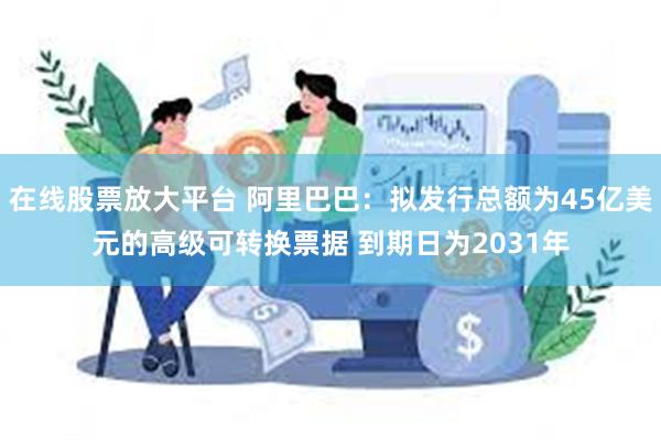 在线股票放大平台 阿里巴巴：拟发行总额为45亿美元的高级可转换票据 到期日为2031年