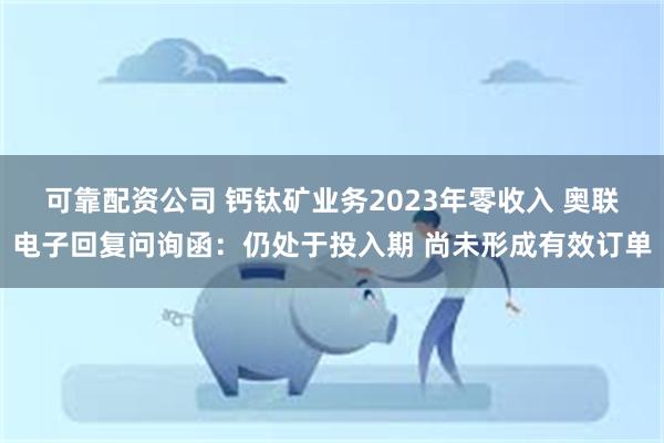 可靠配资公司 钙钛矿业务2023年零收入 奥联电子回复问询函：仍处于投入期 尚未形成有效订单