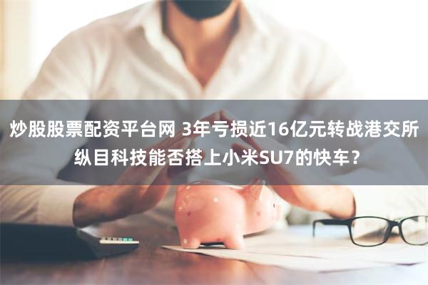 炒股股票配资平台网 3年亏损近16亿元转战港交所 纵目科技能否搭上小米SU7的快车？