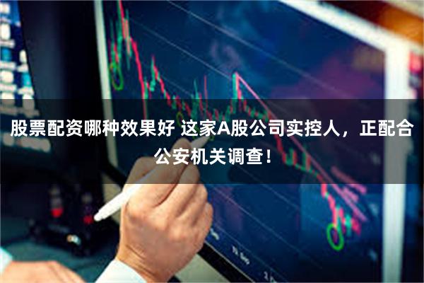 股票配资哪种效果好 这家A股公司实控人，正配合公安机关调查！