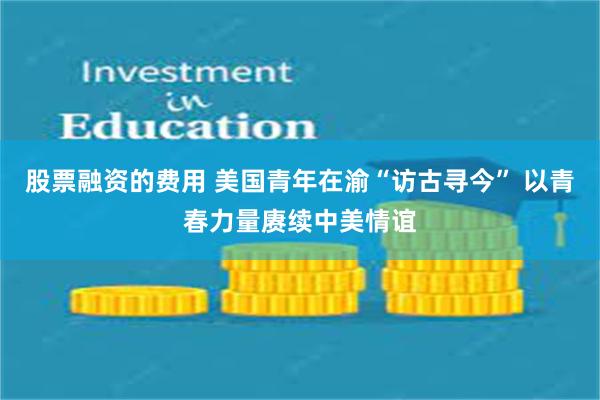 股票融资的费用 美国青年在渝“访古寻今” 以青春力量赓续中美情谊