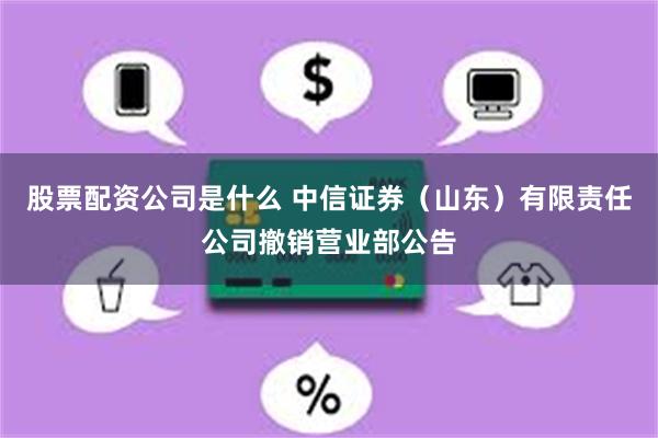 股票配资公司是什么 中信证券（山东）有限责任公司撤销营业部公告