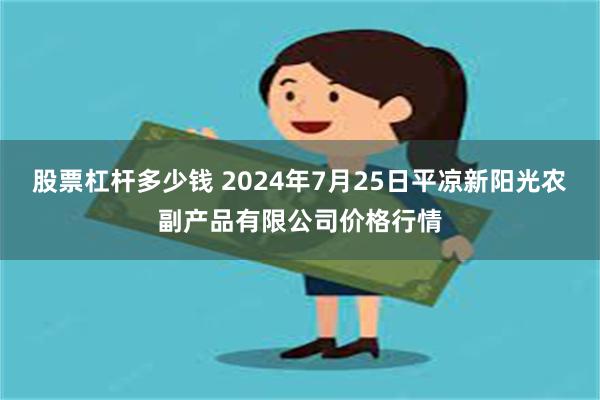 股票杠杆多少钱 2024年7月25日平凉新阳光农副产品有限公司价格行情