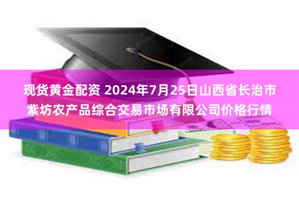 现货黄金配资 2024年7月25日山西省长治市紫坊农产品综合交易市场有限公司价格行情