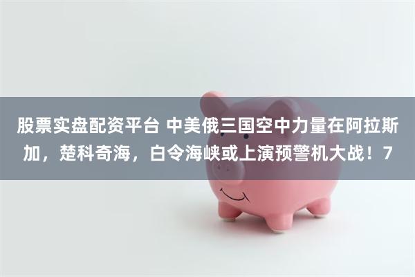 股票实盘配资平台 中美俄三国空中力量在阿拉斯加，楚科奇海，白令海峡或上演预警机大战！7