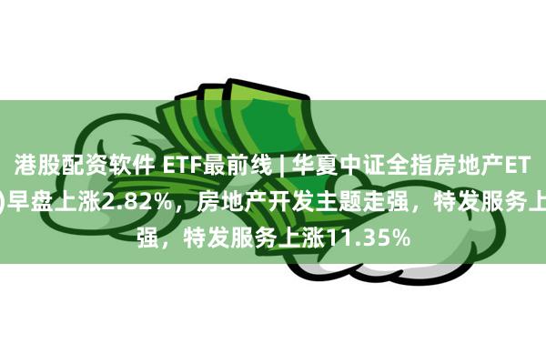 港股配资软件 ETF最前线 | 华夏中证全指房地产ETF(515060)早盘上涨2.82%，房地产开发主题走强，特发服务上涨11.35%