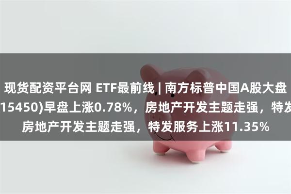 现货配资平台网 ETF最前线 | 南方标普中国A股大盘红利低波50ETF(515450)早盘上涨0.78%，房地产开发主题走强，特发服务上涨11.35%