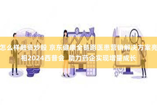 怎么样融资炒股 京东健康全链路医患营销解决方案亮相2024西普会  助力药企实现增量成长