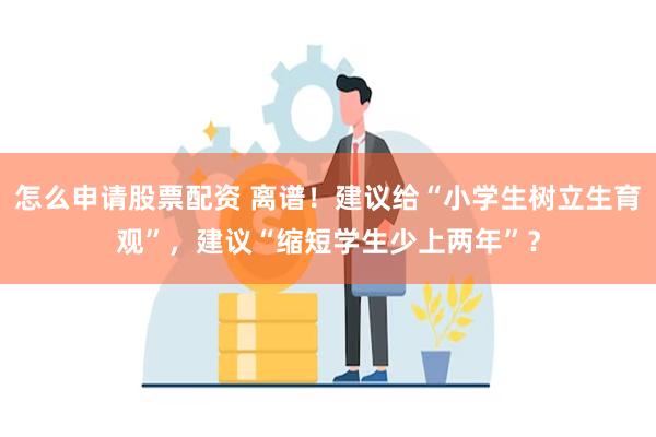 怎么申请股票配资 离谱！建议给“小学生树立生育观”，建议“缩短学生少上两年”？