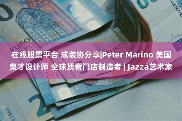 在线股票平台 成装协分享|Peter Marino 美国鬼才设计师 全球顶奢门店制造者 | Jazza艺术家