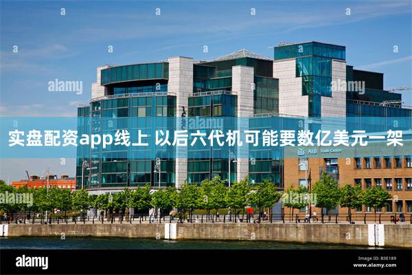 实盘配资app线上 以后六代机可能要数亿美元一架