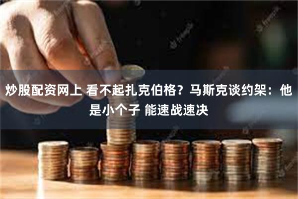 炒股配资网上 看不起扎克伯格？马斯克谈约架：他是小个子 能速战速决