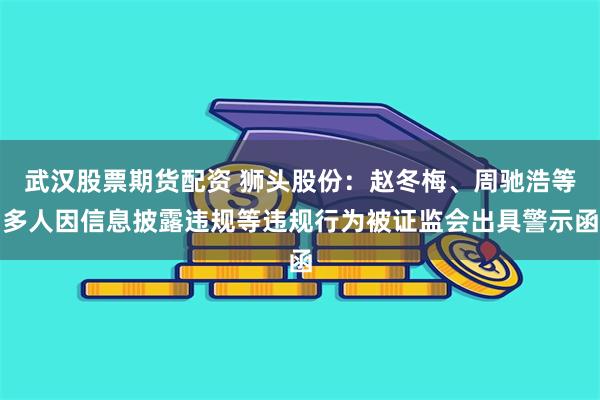 武汉股票期货配资 狮头股份：赵冬梅、周驰浩等多人因信息披露违规等违规行为被证监会出具警示函