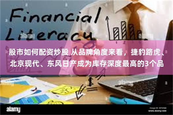 股市如何配资炒股 从品牌角度来看，捷豹路虎、北京现代、东风日产成为库存深度最高的3个品