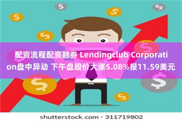 配资流程配资融券 Lendingclub Corporation盘中异动 下午盘股价大涨5.08%报11.59美元