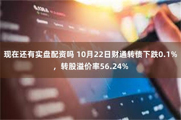 现在还有实盘配资吗 10月22日财通转债下跌0.1%，转股溢价率56.24%