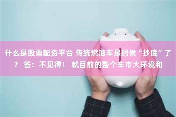 什么是股票配资平台 传统燃油车是时候“抄底”了？ 答：不见得！ 就目前的整个车市大环境和