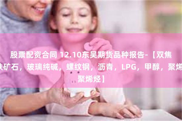 股票配资合同 12.10东吴期货品种报告-【双焦，铁矿石，玻璃纯碱，螺纹钢，沥青，LPG，甲醇，聚烯烃】