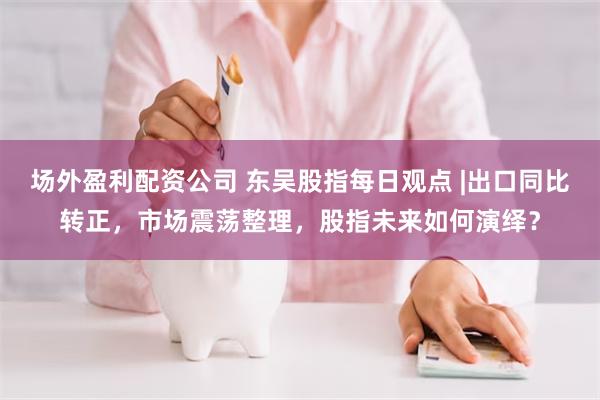 场外盈利配资公司 东吴股指每日观点 |出口同比转正，市场震荡整理，股指未来如何演绎？