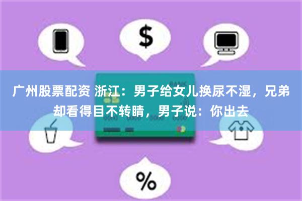 广州股票配资 浙江：男子给女儿换尿不湿，兄弟却看得目不转睛，男子说：你出去