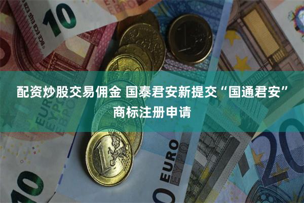 配资炒股交易佣金 国泰君安新提交“国通君安”商标注册申请