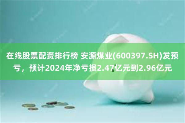 在线股票配资排行榜 安源煤业(600397.SH)发预亏，预计2024年净亏损2.47亿元到2.96亿元