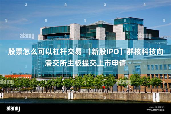 股票怎么可以杠杆交易 【新股IPO】群核科技向港交所主板提交上市申请