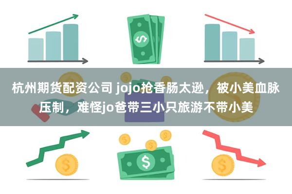 杭州期货配资公司 jojo抢香肠太逊，被小美血脉压制，难怪jo爸带三小只旅游不带小美