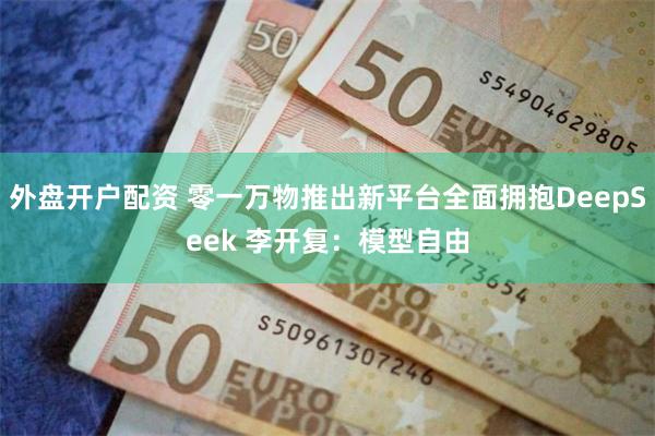 外盘开户配资 零一万物推出新平台全面拥抱DeepSeek 李开复：模型自由