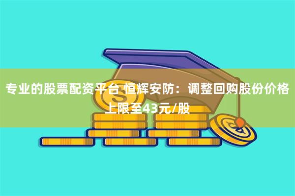 专业的股票配资平台 恒辉安防：调整回购股份价格上限至43元/股